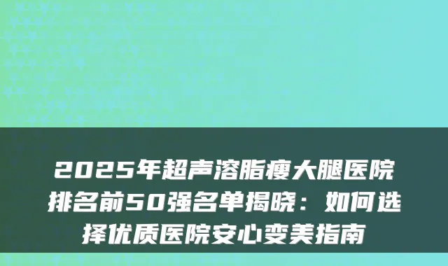 2025年超声溶脂瘦大腿医院排名前50强名单揭晓:如何选择优质医院安心变美指南