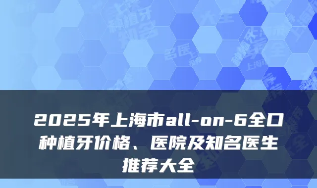 2025年上海市all-on-6全口种植牙价格、医院及知名医生推荐大全