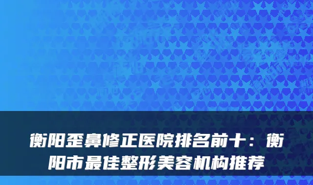 衡阳歪鼻修正医院排名前十:衡阳市佳整形美容机构推荐