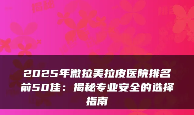 2025年微拉美拉皮医院排名前50佳：揭秘专业安全的选择指南
