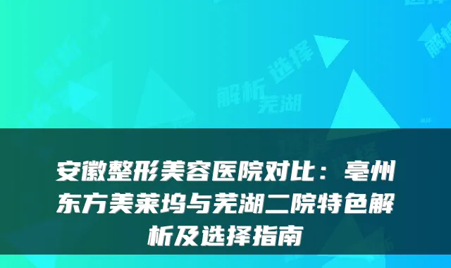 安徽整形美容医院对比：亳州东方美莱坞与芜湖二院特色解析及选择指南