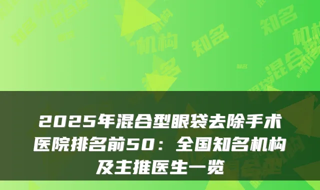 2025年混合型眼袋去除手术医院排名前50:全国知名机构及主推医生一览