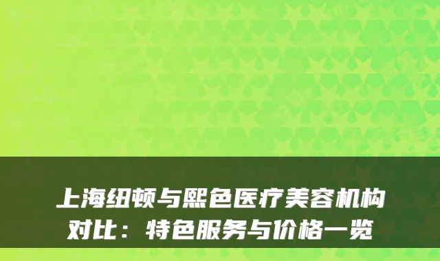 上海纽顿与熙色医疗美容机构对比:特色服务与价格一览