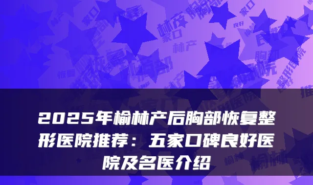 2025年榆林产后胸部恢复整形医院推荐:五家口碑良好医院及名医介绍