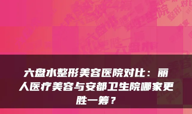 六盘水整形美容医院对比：丽人医疗美容与安都卫生院哪家更胜一筹？