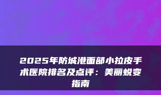 2025年防城港面部小拉皮手术医院排名及点评：美丽蜕变指南