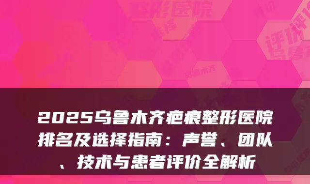 2025乌鲁木齐疤痕整形医院排名及选择指南:声誉、团队、技术与患者评价全解析