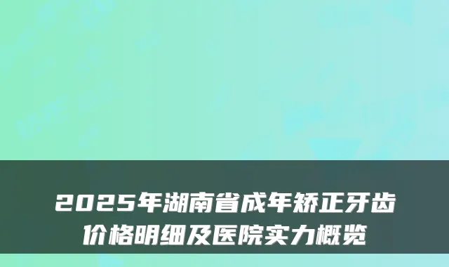 2025年湖南省成年矫正牙齿价格明细及医院实力概览