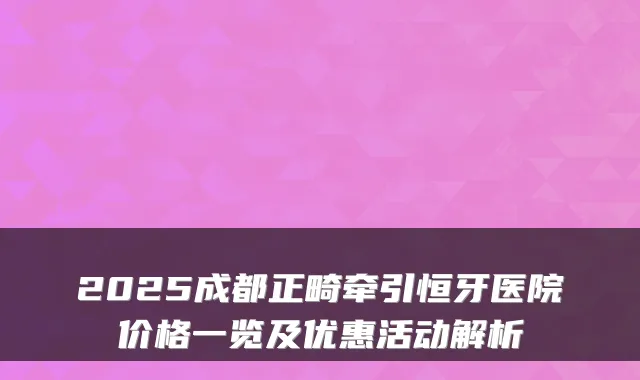2025成都正畸牵引恒牙医院价格一览及优惠活动解析
