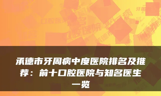承德市牙周病中度医院排名及推荐：前十口腔医院与知名医生一览