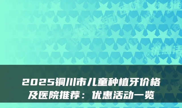 2025铜川市儿童种植牙价格及医院推荐：优惠活动一览