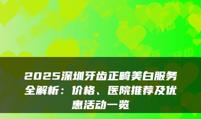 2025深圳牙齿正畸美白服务全解析：价格、医院推荐及优惠活动一览