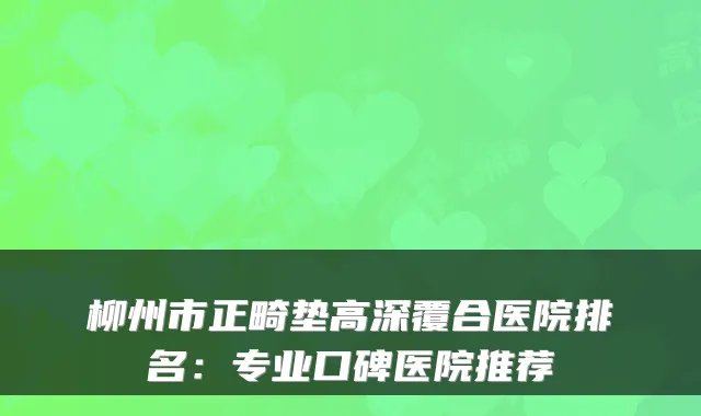 柳州市正畸垫高深覆合医院排名：专业口碑医院推荐