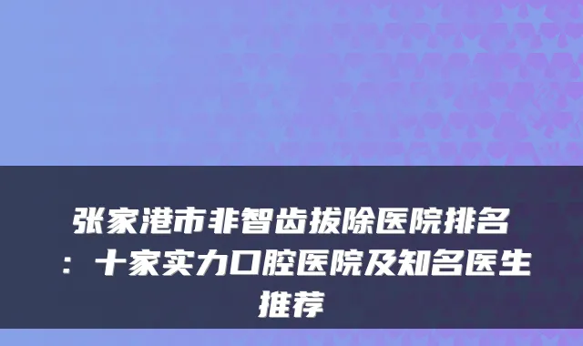 张家港市非智齿拔除医院排名：十家实力口腔医院及知名医生推荐