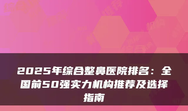 2025年综合整鼻医院排名：全国前50强实力机构推荐及选择指南