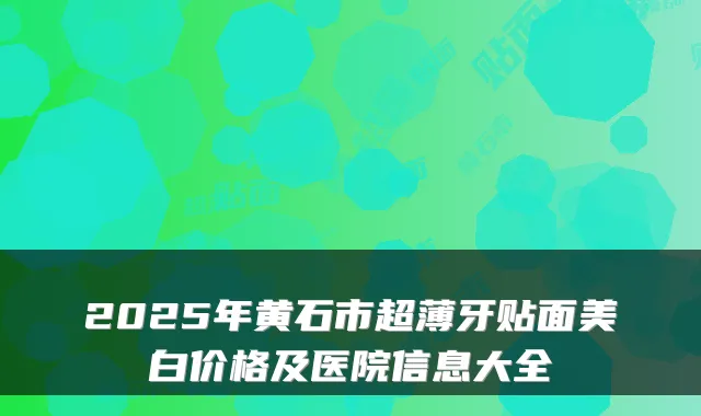 2025年黄石市超薄牙贴面美白价格及医院信息大全