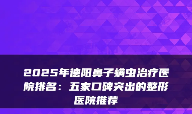 2025年德阳鼻子螨虫医院排名：五家口碑突出的整形医院推荐