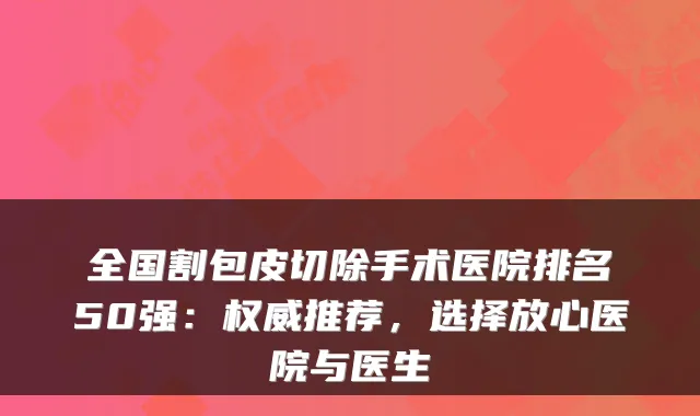 全国割包皮切除手术医院排名50强：推荐，选择放心医院与医生