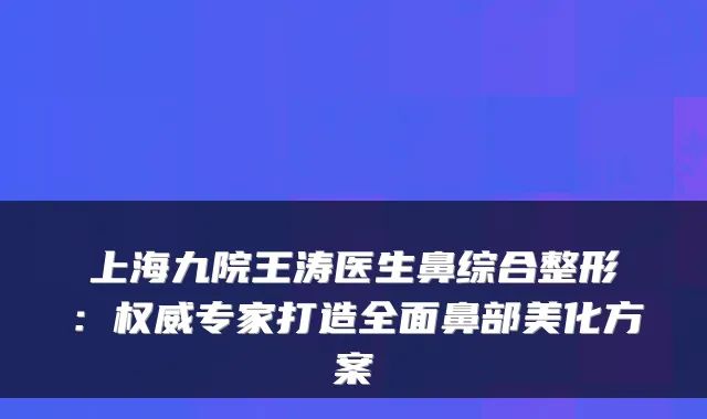 上海九院王涛医生鼻综合整形：权威专家打造全面鼻部美化方案