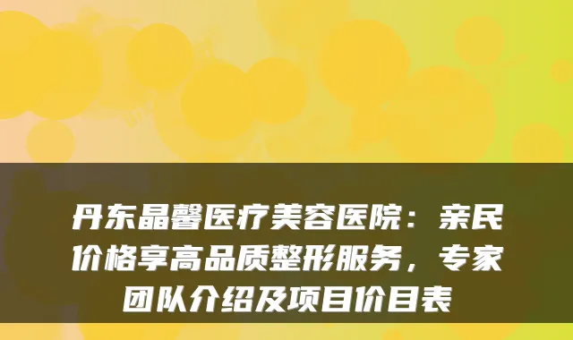 丹东晶馨医疗美容医院：亲民价格享高品质整形服务，专家团队介绍及项目价目表