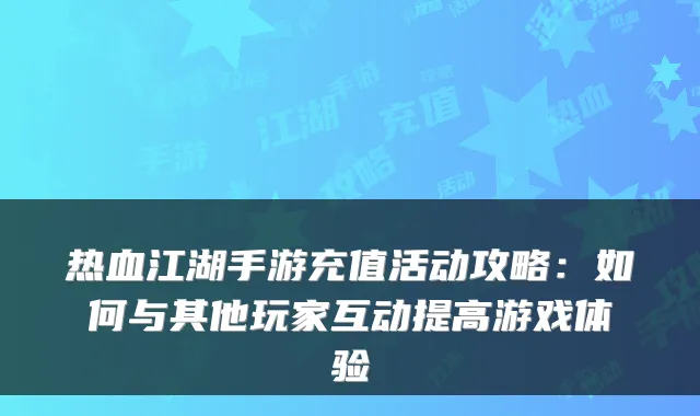 热血江湖手游充值活动攻略:如何与其他玩家互动提高游戏体验