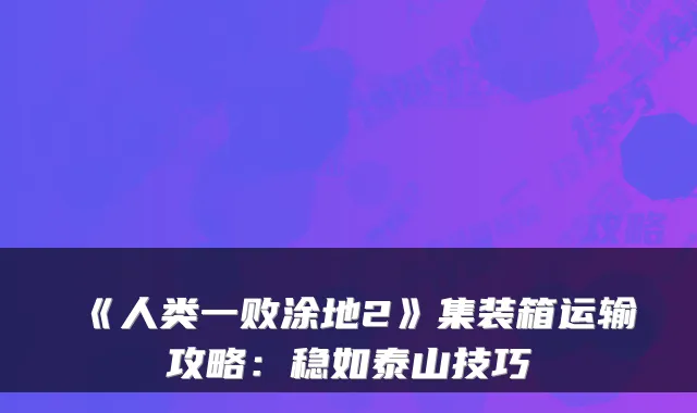 《人类一败涂地2》集装箱运输攻略：稳如泰山技巧