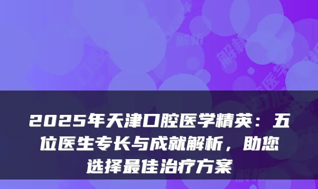 2025年天津口腔医学精英：五位医生专长与成就解析，助您选择最佳治疗方案