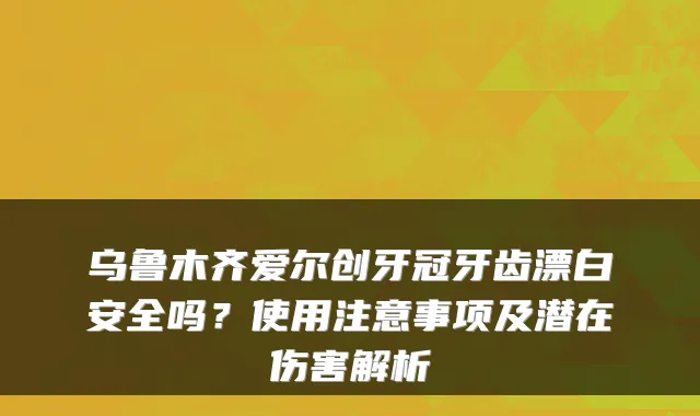 乌鲁木齐爱尔创牙冠牙齿漂白安全吗？使用注意事项及潜在伤害解析