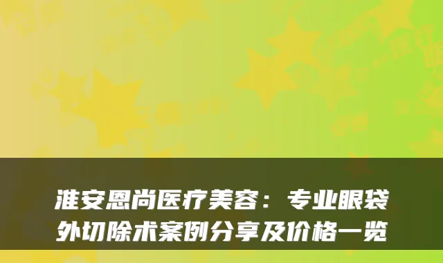 淮安恩尚医疗美容：专业眼袋外切除术案例分享及价格一览
