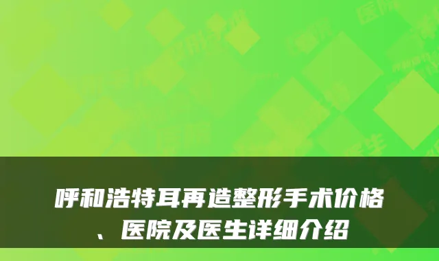 呼和浩特耳再造整形手术价格、医院及医生详细介绍