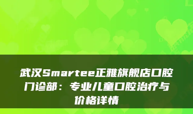 武汉Smartee正雅旗舰店口腔门诊部:专业儿童口腔与价格详情