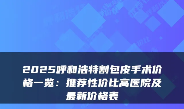 2025呼和浩特割包皮手术价格一览：推荐性价比高医院及最新价格表