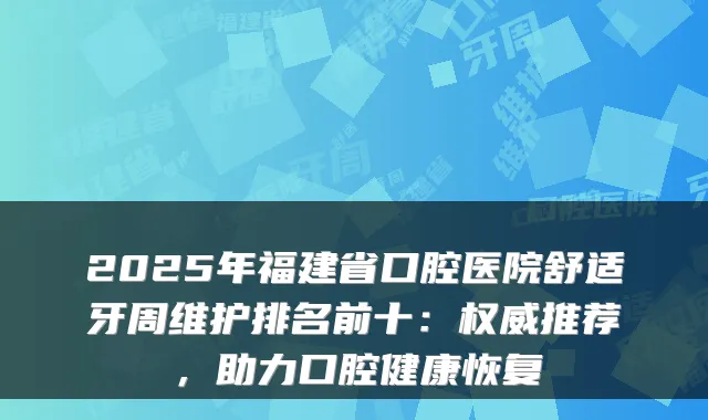 2025年福建省口腔医院舒适牙周维护排名前十：推荐，助力口腔健康恢复