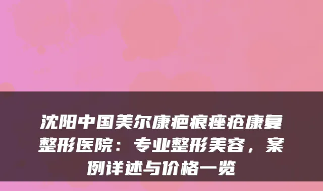 沈阳中国美尔康疤痕痤疮康复整形医院：专业整形美容，案例详述与价格一览