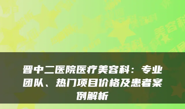 晋中二医院医疗美容科：专业团队、热门项目价格及患者案例解析
