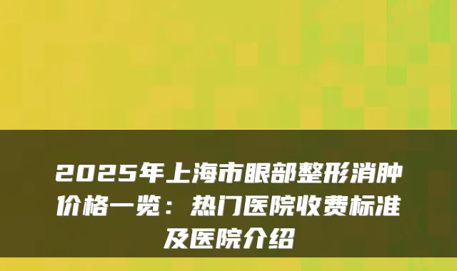 2025年上海市眼部整形消肿价格一览：热门医院收费标准及医院介绍