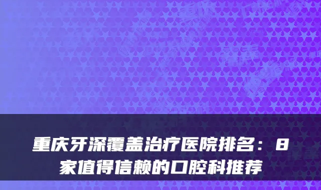 重庆牙深覆盖医院排名：8家值得信赖的口腔科推荐