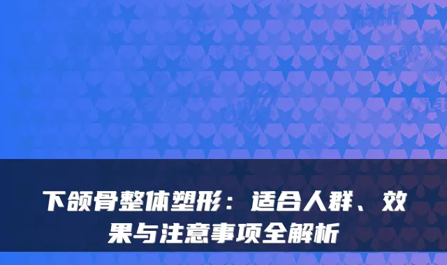 下颌骨整体塑形：适合人群、效果与注意事项全解析