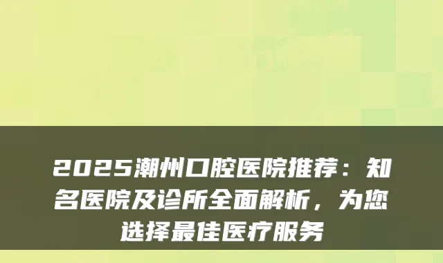 2025潮州口腔医院推荐：知名医院及诊所全面解析，为您选择佳医疗服务