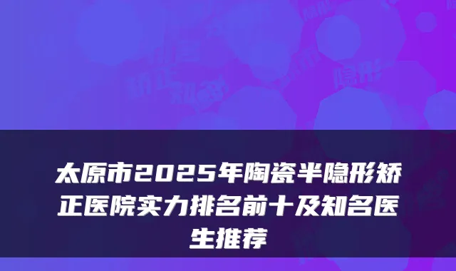 太原市2025年陶瓷半隐形矫正医院实力排名前十及知名医生推荐