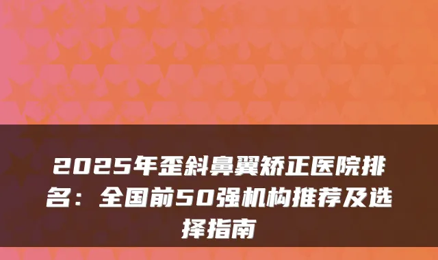 2025年歪斜鼻翼矫正医院排名：全国前50强机构推荐及选择指南