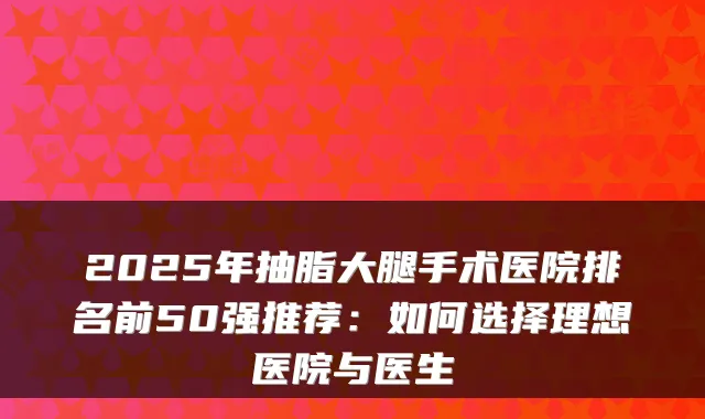 2025年抽脂大腿手术医院排名前50强推荐：如何选择理想医院与医生