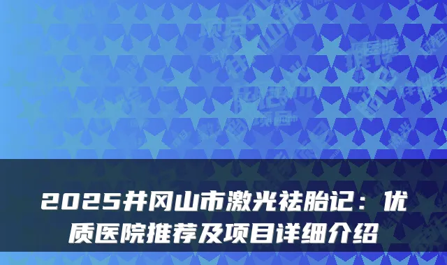 2025井冈山市激光祛胎记:优质医院推荐及项目详细介绍