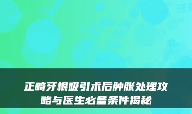 正畸牙根吸引术后肿胀处理攻略与医生必备条件揭秘