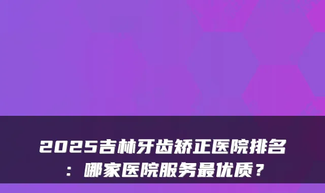 2025吉林牙齿矫正医院排名:哪家医院服务优质?