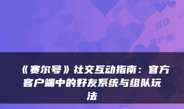 《赛尔号》社交互动指南：官方客户端中的好友系统与组队玩法