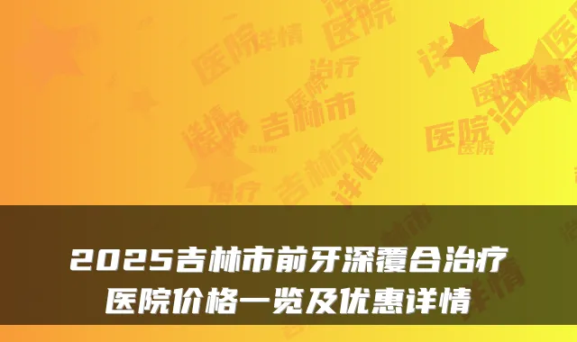 2025吉林市前牙深覆合医院价格一览及优惠详情