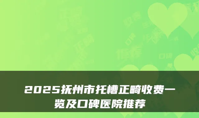 2025抚州市托槽正畸收费一览及口碑医院推荐