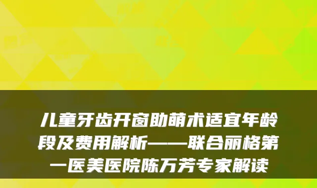 儿童牙齿开窗助萌术适宜年龄段及费用解析——联合丽格第一医美医院陈万芳专家解读