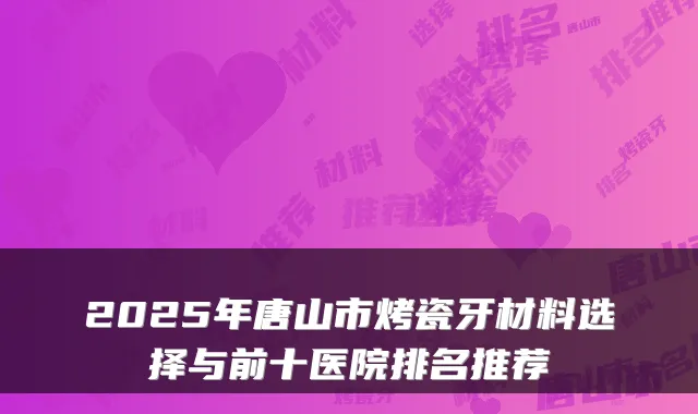 2025年唐山市烤瓷牙材料选择与前十医院排名推荐